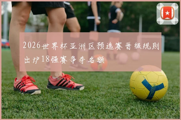 2026世界杯亚洲区预选赛晋级规则出炉18强赛争夺名额