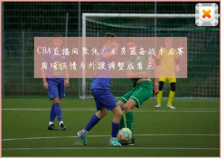 CBA直播间聚焦广东男篮备战季后赛 周琦伤情与外援调整成看点