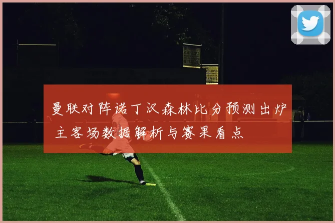 曼联对阵诺丁汉森林比分预测出炉 主客场数据解析与赛果看点