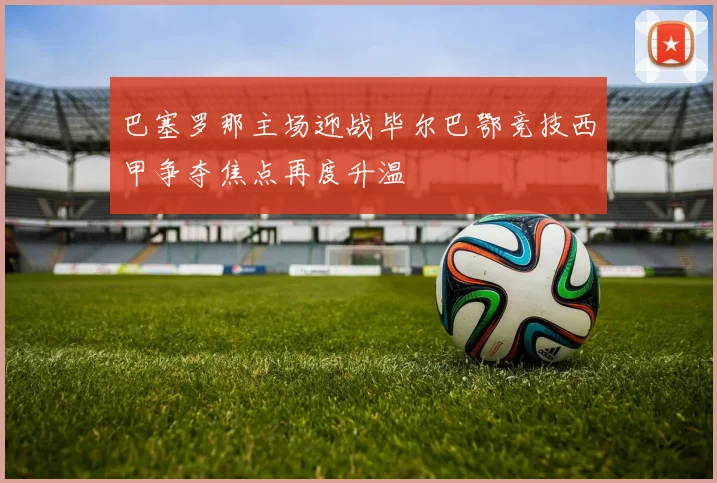 巴塞罗那主场迎战毕尔巴鄂竞技西甲争夺焦点再度升温