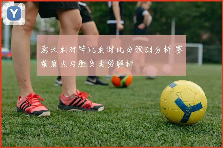 意大利对阵比利时比分预测分析 赛前看点与胜负走势解析