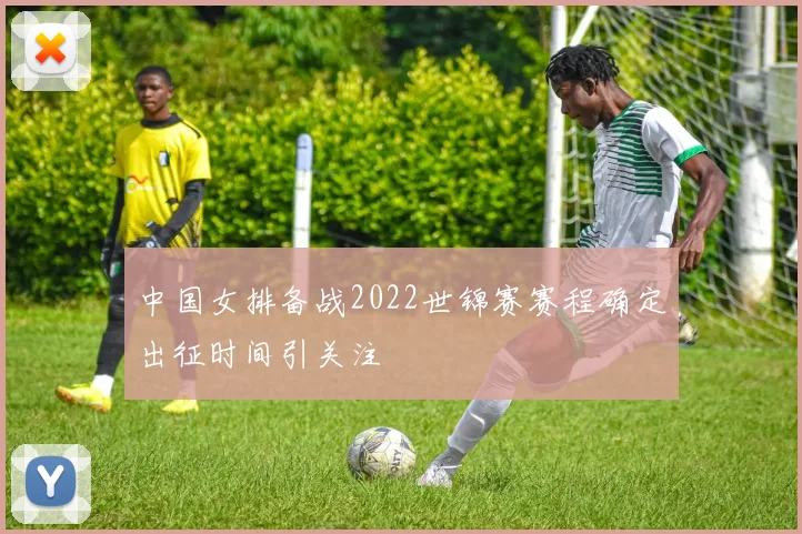 中国女排备战2022世锦赛赛程确定出征时间引关注