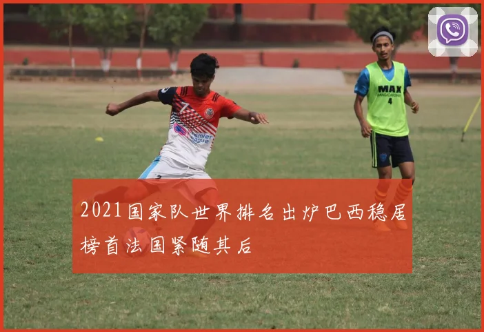 2021国家队世界排名出炉巴西稳居榜首法国紧随其后
