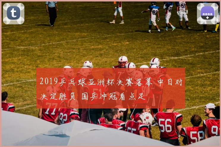 2019乒乓球亚洲杯决赛落幕 中日对决定胜负 国乒冲冠看点足