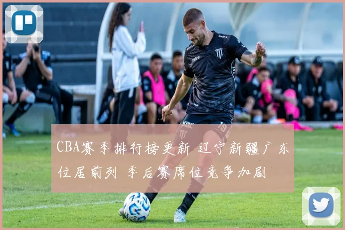 CBA赛季排行榜更新 辽宁新疆广东位居前列 季后赛席位竞争加剧