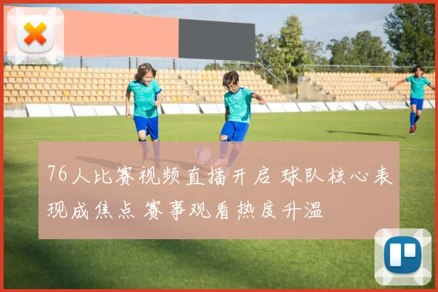76人比赛视频直播开启 球队核心表现成焦点 赛事观看热度升温
