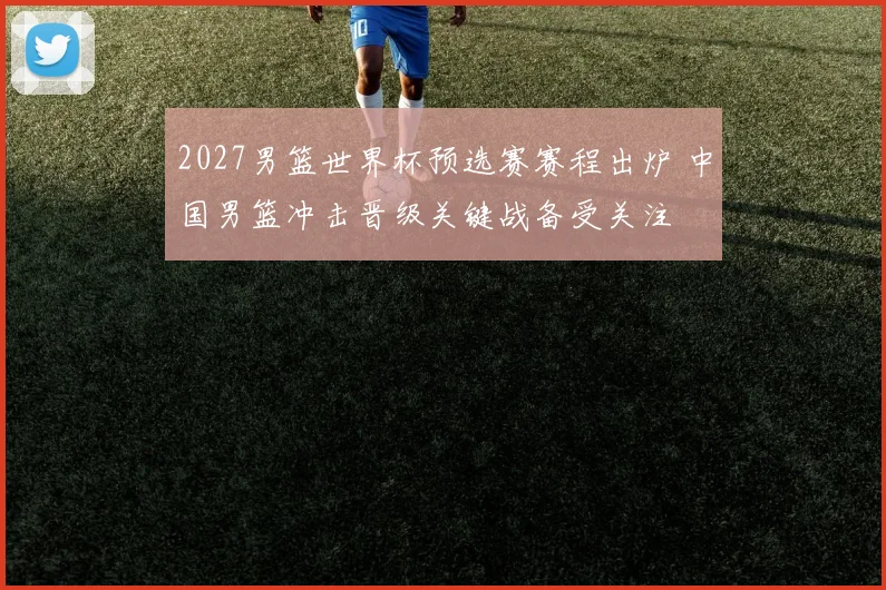 2027男篮世界杯预选赛赛程出炉 中国男篮冲击晋级关键战备受关注