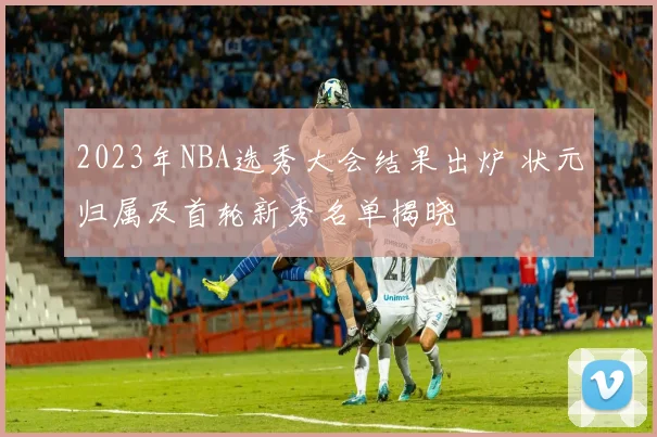 2023年NBA选秀大会结果出炉 状元归属及首轮新秀名单揭晓