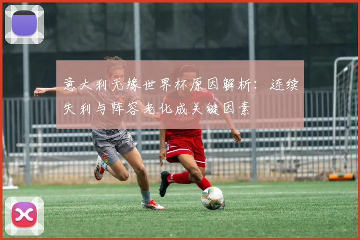 意大利无缘世界杯原因解析：连续失利与阵容老化成关键因素