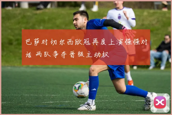 巴萨对切尔西欧冠再度上演强强对话 两队争夺晋级主动权