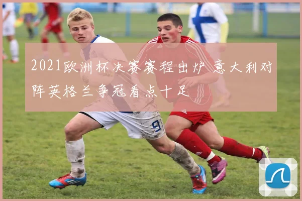 2021欧洲杯决赛赛程出炉 意大利对阵英格兰争冠看点十足