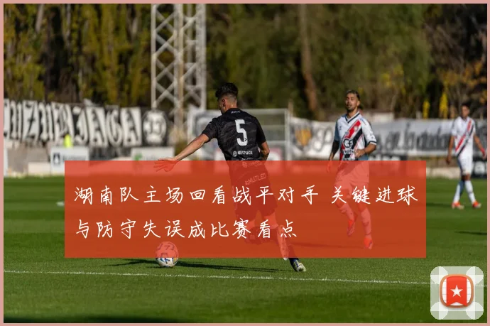 湖南队主场回看战平对手 关键进球与防守失误成比赛看点