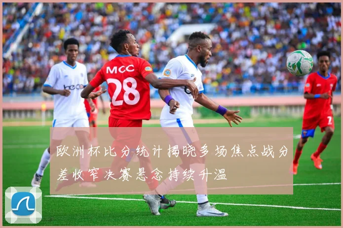欧洲杯比分统计揭晓多场焦点战分差收窄决赛悬念持续升温