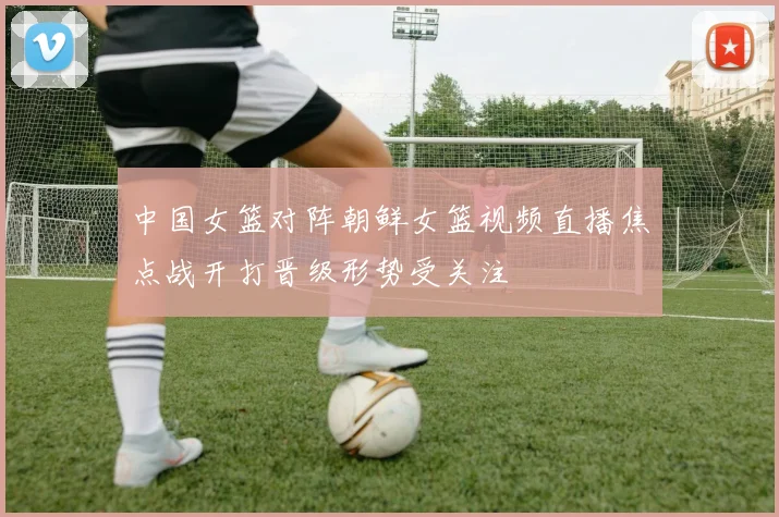 中国女篮对阵朝鲜女篮视频直播焦点战开打晋级形势受关注