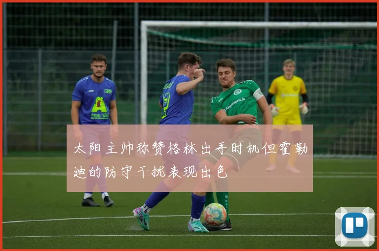 太阳主帅称赞格林出手时机但霍勒迪的防守干扰表现出色