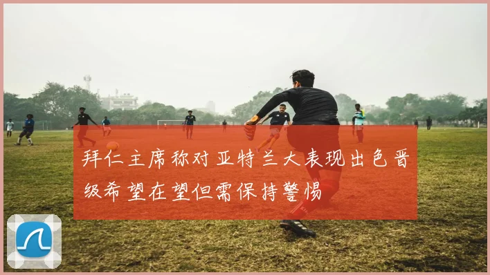 拜仁主席称对亚特兰大表现出色晋级希望在望但需保持警惕