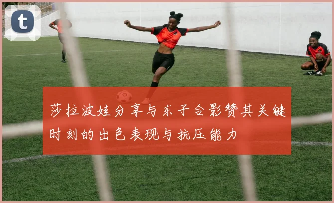 莎拉波娃分享与东子合影赞其关键时刻的出色表现与抗压能力