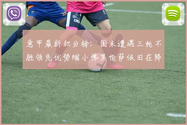 意甲最新积分榜：国米遭遇三轮不胜领先优势缩小佛罗伦萨依旧在降级区边缘挣扎