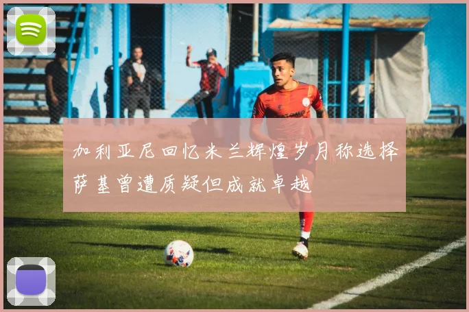 加利亚尼回忆米兰辉煌岁月称选择萨基曾遭质疑但成就卓越
