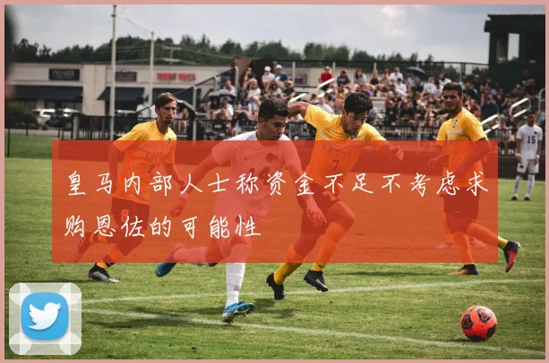 皇马内部人士称资金不足不考虑求购恩佐的可能性