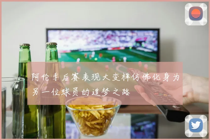 阿伦季后赛表现大变样仿佛化身为另一位球员的追梦之路