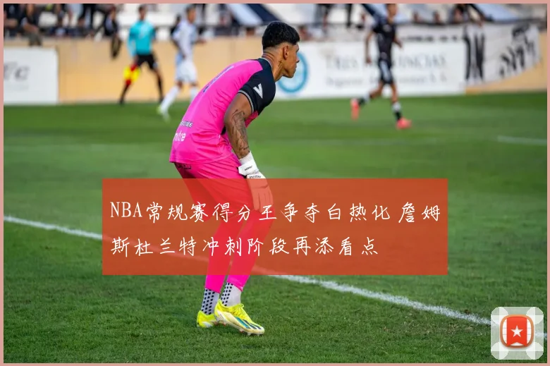 NBA常规赛得分王争夺白热化 詹姆斯杜兰特冲刺阶段再添看点