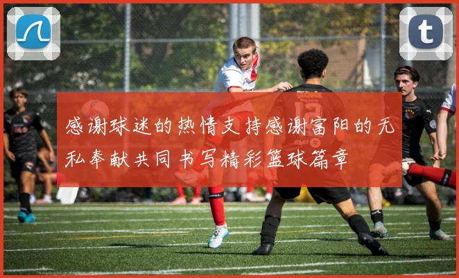 感谢球迷的热情支持感谢富阳的无私奉献共同书写精彩篮球篇章
