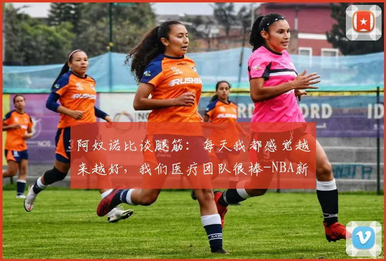 阿奴诺比谈腿筋：每天我都感觉越来越好，我们医疗团队很棒-NBA新闻