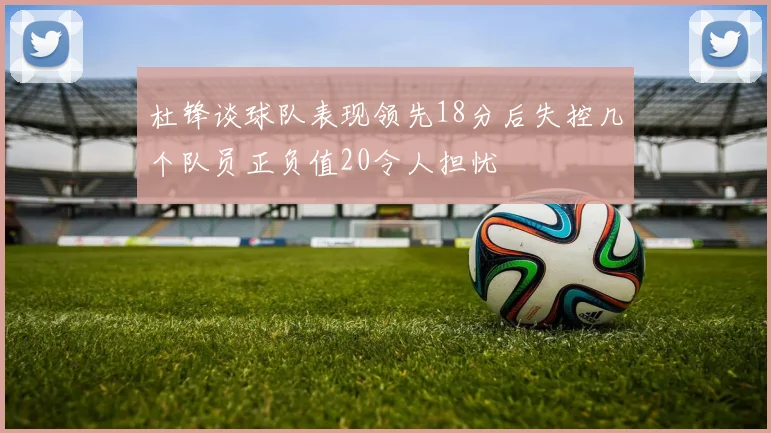 杜锋谈球队表现领先18分后失控几个队员正负值20令人担忧