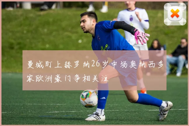 曼城盯上赫罗纳26岁中场奥纳西多家欧洲豪门争相关注